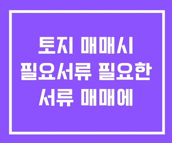 토지 매매시 필요서류 필요한 서류 매매에 토지 매매시 필요서류 필요한 서류 매매에